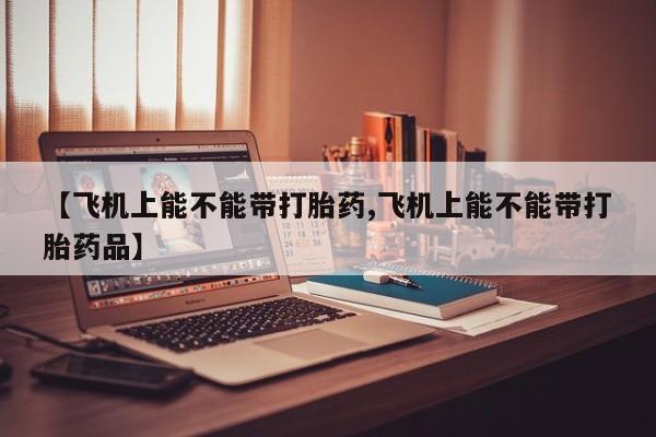 流产药微信购买联系方式【飞机上能不能带打胎药,飞机上能不能带打胎药品】