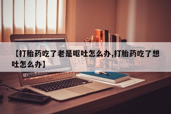 流产药微信购买联系方式【打胎药吃了老是呕吐怎么办,打胎药吃了想吐怎么办】