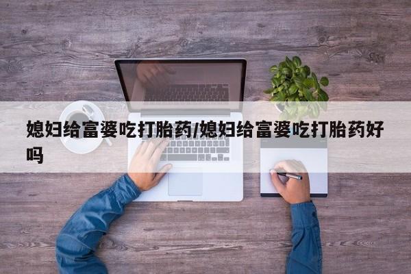 流产药微信购买联系方式媳妇给富婆吃打胎药/媳妇给富婆吃打胎药好吗