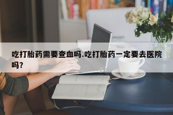 流产药微信购买联系方式吃打胎药需要查血吗.吃打胎药一定要去医院吗？