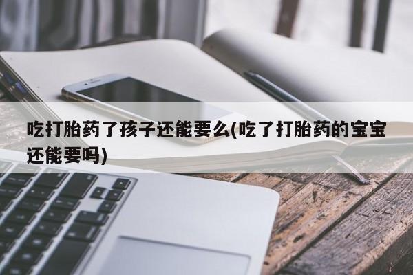 流产药微信购买联系方式吃打胎药了孩子还能要么(吃了打胎药的宝宝还能要吗)