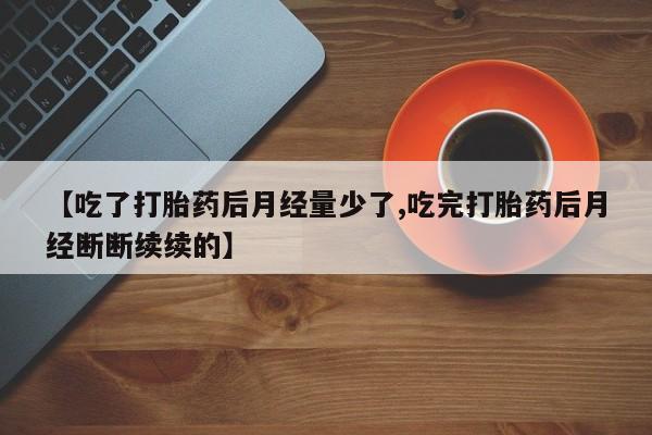 流产药微信购买联系方式【吃了打胎药后月经量少了,吃完打胎药后月经断断续续的】