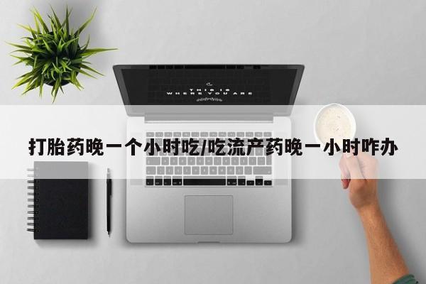 流产药微信购买联系方式打胎药晚一个小时吃/吃流产药晚一小时咋办