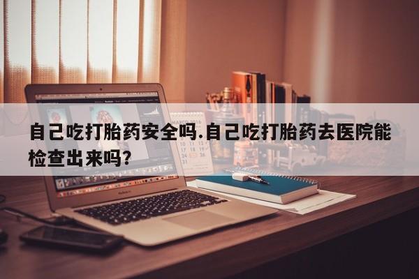 流产药微信购买联系方式自己吃打胎药安全吗.自己吃打胎药去医院能检查出来吗?