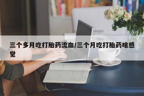 流产药微信购买联系方式三个多月吃打胎药流血/三个月吃打胎药啥感觉