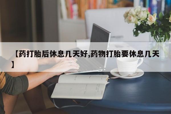流产药微信购买联系方式【药打胎后休息几天好,药物打胎要休息几天】