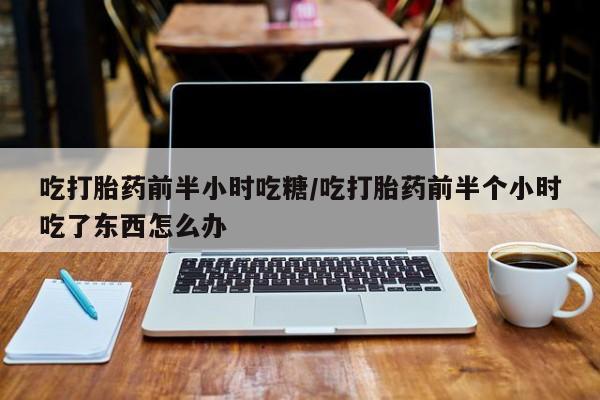 流产药微信购买联系方式吃打胎药前半小时吃糖/吃打胎药前半个小时吃了东西怎么办