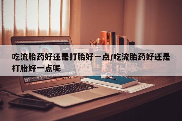 流产药微信购买联系方式吃流胎药好还是打胎好一点/吃流胎药好还是打胎好一点呢