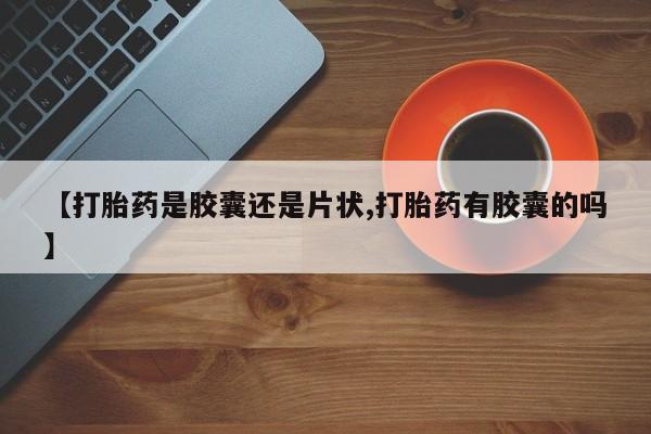 流产药微信购买联系方式【打胎药是胶囊还是片状,打胎药有胶囊的吗】