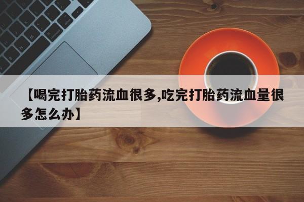 流产药微信购买联系方式【喝完打胎药流血很多,吃完打胎药流血量很多怎么办】