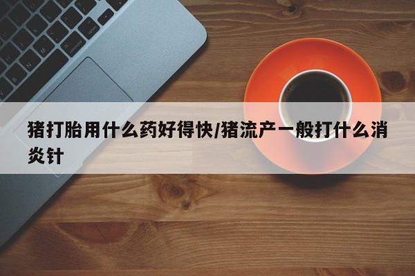 流产药微信购买联系方式猪打胎用什么药好得快/猪流产一般打什么消炎针