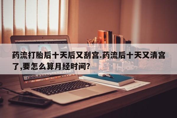 流产药微信购买联系方式药流打胎后十天后又刮宫.药流后十天又清宫了,要怎么算月经时间？