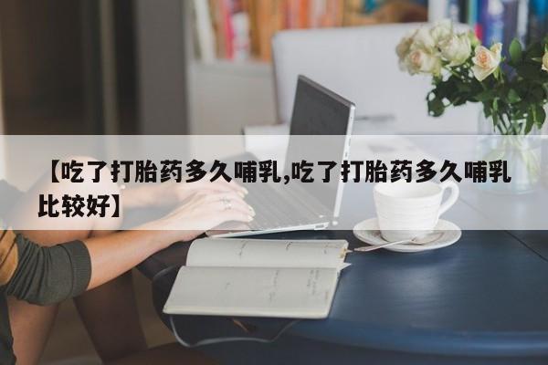 流产药微信购买联系方式【吃了打胎药多久哺乳,吃了打胎药多久哺乳比较好】