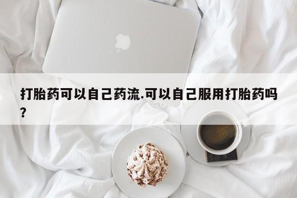 流产药微信购买联系方式打胎药可以自己药流.可以自己服用打胎药吗？