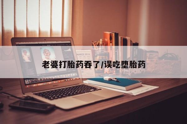 流产药微信购买联系方式老婆打胎药吞了/误吃堕胎药