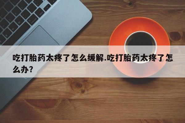 流产药微信购买联系方式吃打胎药太疼了怎么缓解.吃打胎药太疼了怎么办？