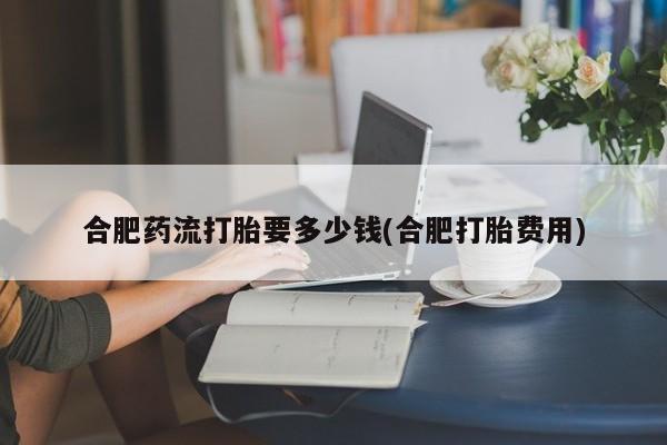 流产药微信购买联系方式合肥药流打胎要多少钱(合肥打胎费用)