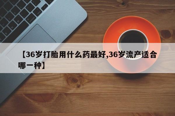 流产药微信购买联系方式【36岁打胎用什么药最好,36岁流产适合哪一种】