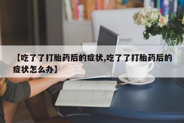 流产药微信购买联系方式【吃了了打胎药后的症状,吃了了打胎药后的症状怎么办】